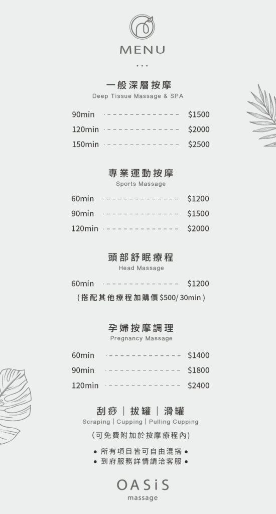 一般深層按摩 90min $1500 120min $2000 150min $2500 專業運動按摩 60min $1200 90min $1500 120 min $2000 頭部舒眠療程 60min $1200 （搭配其他療程加購價$500/30min） 孕婦按摩調理 60min $1400 90min $1800 120min $2400 刮痧|拔罐|滑罐 （可免費附加於按摩療程內） * 所有項目皆可自由混搭 * 到府服務詳情請洽客服