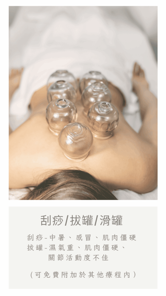 刮痧、拔罐、滑罐 

刮痧/滑罐－中暑、感冒、肌肉僵硬 拔罐－濕氣重、肌肉僵硬、關節活動度不佳 

（可免費附加於按摩療程內）